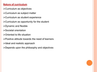 Nature of curriculum
Curriculum as objectives
Curriculum as subject matter
Curriculum as student experience
Curriculum as opportunity for the student
Dynamic and flexible
Societal orientation
Oriented to life situation
Positive attitude towards the need of learners
Ideal and realistic approach
Depends upon the philosophy and objectives
 