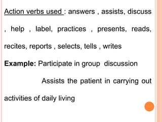 Action verbs used : answers , assists, discuss
, help , label, practices , presents, reads,
recites, reports , selects, tells , writes
Example: Participate in group discussion
Assists the patient in carrying out
activities of daily living
 