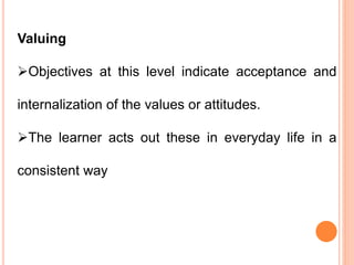 Valuing
Objectives at this level indicate acceptance and
internalization of the values or attitudes.
The learner acts out these in everyday life in a
consistent way
 