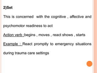 2)Set
This is concerned with the cognitive , affective and
psychomotor readiness to act
Action verb :begins , moves , react shows , starts
Example : React promptly to emergency situations
during trauma care settings
 