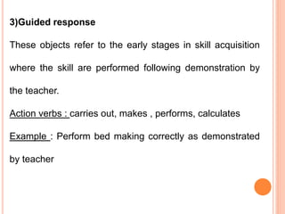 3)Guided response
These objects refer to the early stages in skill acquisition
where the skill are performed following demonstration by
the teacher.
Action verbs : carries out, makes , performs, calculates
Example : Perform bed making correctly as demonstrated
by teacher
 