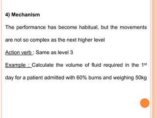 4) Mechanism
The performance has become habitual, but the movements
are not so complex as the next higher level
Action verb : Same as level 3
Example : Calculate the volume of fluid required in the 1st
day for a patient admitted with 60% burns and weighing 50kg
 