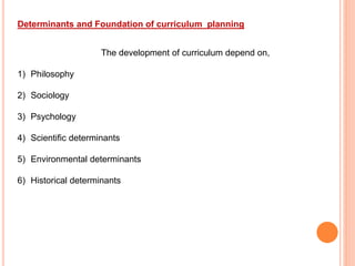 Determinants and Foundation of curriculum planning
The development of curriculum depend on,
1) Philosophy
2) Sociology
3) Psychology
4) Scientific determinants
5) Environmental determinants
6) Historical determinants
 