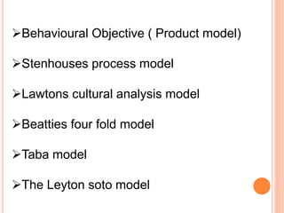 Behavioural Objective ( Product model)
Stenhouses process model
Lawtons cultural analysis model
Beatties four fold model
Taba model
The Leyton soto model
 