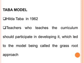 TABA MODEL
Hilda Taba in 1962
Teachers who teaches the curriculum
should participate in developing it, which led
to the model being called the grass root
approach
 