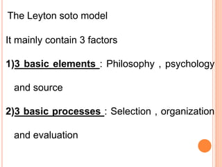 The Leyton soto model
It mainly contain 3 factors
1)3 basic elements : Philosophy , psychology
and source
2)3 basic processes : Selection , organization
and evaluation
 