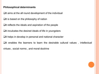 Philosophical determinants
It aims at the all round development of the individual
It is based on the philosophy of nation
It reflects the ideals and aspiration of the people
It inculcates the desired ideals of life in youngsters
It helps in develop in personal and national character
It enables the learners to learn the desirable cultural values , intellectual
virtues , social norms , and moral doctrine
 