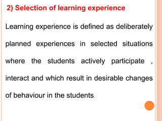 2) Selection of learning experience
Learning experience is defined as deliberately
planned experiences in selected situations
where the students actively participate ,
interact and which result in desirable changes
of behaviour in the students.
 