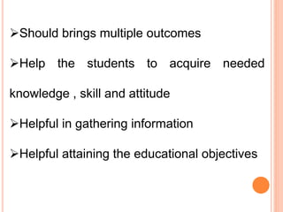 Should brings multiple outcomes
Help the students to acquire needed
knowledge , skill and attitude
Helpful in gathering information
Helpful attaining the educational objectives
 