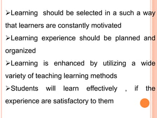 Learning should be selected in a such a way
that learners are constantly motivated
Learning experience should be planned and
organized
Learning is enhanced by utilizing a wide
variety of teaching learning methods
Students will learn effectively , if the
experience are satisfactory to them
 