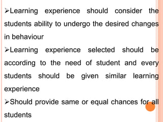 Learning experience should consider the
students ability to undergo the desired changes
in behaviour
Learning experience selected should be
according to the need of student and every
students should be given similar learning
experience
Should provide same or equal chances for all
students
 