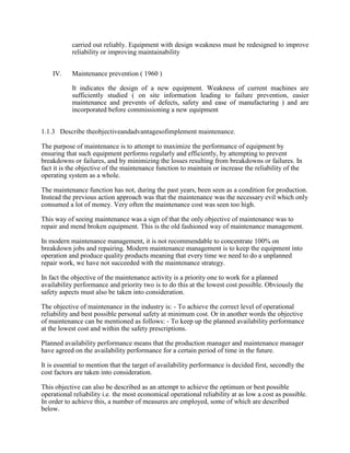 carried out reliably. Equipment with design weakness must be redesigned to improve
reliability or improving maintainability
IV. Maintenance prevention ( 1960 )
It indicates the design of a new equipment. Weakness of current machines are
sufficiently studied ( on site information leading to failure prevention, easier
maintenance and prevents of defects, safety and ease of manufacturing ) and are
incorporated before commissioning a new equipment
1.1.3 Describe theobjectiveandadvantagesofimplement maintenance.
The purpose of maintenance is to attempt to maximize the performance of equipment by
ensuring that such equipment performs regularly and efficiently, by attempting to prevent
breakdowns or failures, and by minimizing the losses resulting from breakdowns or failures. In
fact it is the objective of the maintenance function to maintain or increase the reliability of the
operating system as a whole.
The maintenance function has not, during the past years, been seen as a condition for production.
Instead the previous action approach was that the maintenance was the necessary evil which only
consumed a lot of money. Very often the maintenance cost was seen too high.
This way of seeing maintenance was a sign of that the only objective of maintenance was to
repair and mend broken equipment. This is the old fashioned way of maintenance management.
In modern maintenance management, it is not recommendable to concentrate 100% on
breakdown jobs and repairing. Modern maintenance management is to keep the equipment into
operation and produce quality products meaning that every time we need to do a unplanned
repair work, we have not succeeded with the maintenance strategy.
In fact the objective of the maintenance activity is a priority one to work for a planned
availability performance and priority two is to do this at the lowest cost possible. Obviously the
safety aspects must also be taken into consideration.
The objective of maintenance in the industry is: - To achieve the correct level of operational
reliability and best possible personal safety at minimum cost. Or in another words the objective
of maintenance can be mentioned as follows: - To keep up the planned availability performance
at the lowest cost and within the safety prescriptions.
Planned availability performance means that the production manager and maintenance manager
have agreed on the availability performance for a certain period of time in the future.
It is essential to mention that the target of availability performance is decided first, secondly the
cost factors are taken into consideration.
This objective can also be described as an attempt to achieve the optimum or best possible
operational reliability i.e. the most economical operational reliability at as low a cost as possible.
In order to achieve this, a number of measures are employed, some of which are described
below.
 