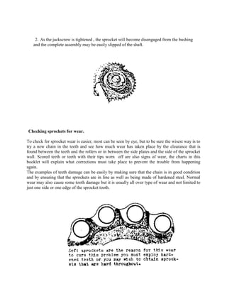 2. As the jackscrew is tightened , the sprocket will become disengaged from the bushing
and the complete assembly may be easily slipped of the shaft.
Checking sprockets for wear.
To check for sprocket wear is easier, most can be seen by eye, but to be sure the wisest way is to
try a new chain in the teeth and see how much wear has taken place by the clearance that is
found between the teeth and the rollers or in between the side plates and the side of the sprocket
wall. Scored teeth or teeth with their tips worn off are also signs of wear, the charts in this
booklet will explain what corrections must take place to prevent the trouble from happening
again.
The examples of teeth damage can be easily by making sure that the chain is in good condition
and by ensuring that the sprockets are in line as well as being made of hardened steel. Normal
wear may also cause some tooth damage but it is usually all over type of wear and not limited to
just one side or one edge of the sprocket tooth.
 