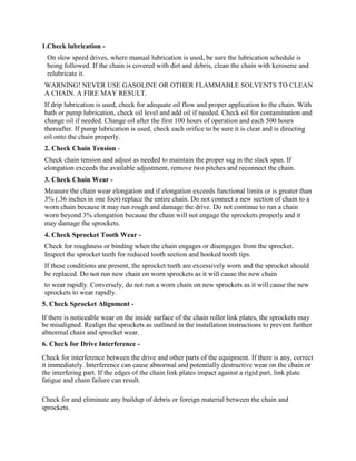 1.Check lubrication -
On slow speed drives, where manual lubrication is used, be sure the lubrication schedule is
being followed. If the chain is covered with dirt and debris, clean the chain with kerosene and
relubricate it.
WARNING! NEVER USE GASOLINE OR OTHER FLAMMABLE SOLVENTS TO CLEAN
A CHAIN. A FIRE MAY RESULT.
If drip lubrication is used, check for adequate oil flow and proper application to the chain. With
bath or pump lubrication, check oil level and add oil if needed. Check oil for contamination and
change oil if needed. Change oil after the first 100 hours of operation and each 500 hours
thereafter. If pump lubrication is used, check each orifice to be sure it is clear and is directing
oil onto the chain properly.
2. Check Chain Tension -
Check chain tension and adjust as needed to maintain the proper sag in the slack span. If
elongation exceeds the available adjustment, remove two pitches and reconnect the chain.
3. Check Chain Wear -
Measure the chain wear elongation and if elongation exceeds functional limits or is greater than
3% (.36 inches in one foot) replace the entire chain. Do not connect a new section of chain to a
worn chain because it may run rough and damage the drive. Do not continue to run a chain
worn beyond 3% elongation because the chain will not engage the sprockets properly and it
may damage the sprockets.
4. Check Sprocket Tooth Wear -
Check for roughness or binding when the chain engages or disengages from the sprocket.
Inspect the sprocket teeth for reduced tooth section and hooked tooth tips.
If these conditions are present, the sprocket teeth are excessively worn and the sprocket should
be replaced. Do not run new chain on worn sprockets as it will cause the new chain
to wear rapidly. Conversely, do not run a worn chain on new sprockets as it will cause the new
sprockets to wear rapidly.
5. Check Sprocket Alignment -
If there is noticeable wear on the inside surface of the chain roller link plates, the sprockets may
be misaligned. Realign the sprockets as outlined in the installation instructions to prevent further
abnormal chain and sprocket wear.
6. Check for Drive Interference -
Check for interference between the drive and other parts of the equipment. If there is any, correct
it immediately. Interference can cause abnormal and potentially destructive wear on the chain or
the interfering part. If the edges of the chain link plates impact against a rigid part, link plate
fatigue and chain failure can result.
Check for and eliminate any buildup of debris or foreign material between the chain and
sprockets.
 