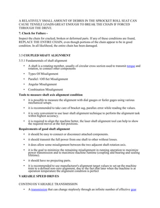 A RELATIVELY SMALL AMOUNT OF DEBRIS IN THE SPROCKET ROLL SEAT CAN
CAUSE TENSILE LOADS GREAT ENOUGH TO BREAK THE CHAIN IF FORCED
THROUGH THE DRIVE.
7. Check for Failure -
Inspect the chain for cracked, broken or deformed parts. If any of these conditions are found,
REPLACE THE ENTIRE CHAIN, even though portions of the chain appear to be in good
condition. In all likelihood, the entire chain has been damaged.
3.5 COUPLED SHAFT ALIGNMENT
3.5.1 Fundamentals of shaft alignment
• A shaft is a rotating member, usually of circular cross section used to transmit torque and
rotation, to connect other components
• Types Of Misalignment
• Parallel / Off-Set Misalignment
• Angular Misalignment
• Combination Misalignment
Tools to measure shaft axis alignment condition
• it is possible to measure the alignment with dial gauges or feeler gages using various
mechanical setups.
• it is recommended to take care of bracket sag, parallax error while reading the values.
• it is very convenient to use laser shaft alignment technique to perform the alignment task
within highest accuracy.
• it is required to align the machine better, the laser shaft alignment tool can help to show
the required moves at the feet positions.
Requirements of good shaft alignment
• it should be easy to connect or disconnect attached components.
• it should transmit the full power from one shaft to other without losses.
• it does allow some misalignment between the two adjacent shaft rotation axis.
• it is the goal to minimize the remaining misalignment in running operation to maximize
power transmission and to maximize machine runtime (coupling and bearing and sealing
lifetime).
• it should have no projecting parts.
• it is recommended to use manufacturer's alignment target values to set up the machine
train to a defined non-zero alignment, due to the fact that later when the machine is at
operation temperature the alignment condition is perfect
VARIABLE SPEED DRIVES
CONTINUOS VARIABLE TRANSMISSION
• A transmission that can change steplessly through an infinite number of effective gear
 