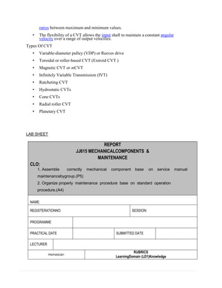 ratios between maximum and minimum values.
• The flexibility of a CVT allows the input shaft to maintain a constant angular
velocity over a range of output velocities.
Types Of CVT
• Variable-diameter pulley (VDP) or Reeves drive
• Toroidal or roller-based CVT (Extroid CVT )
• Magnetic CVT or mCVT
• Infinitely Variable Transmission (IVT)
• Ratcheting CVT
• Hydrostatic CVTs
• Cone CVTs
• Radial roller CVT
• Planetary CVT
LAB SHEET
REPORT
JJ615 MECHANICALCOMPONENTS &
MAINTENANCE
CLO:
1. Assemble correctly mechanical component base on service manual
maintenancebygroup.(P5)
2. Organize properly maintenance procedure base on standard operation
procedure.(A4)
2.
NAME:
REGISTERATIONNO: SESSION:
PROGRAMME
PRACTICAL DATE SUBMITTED DATE
LECTURER
PREPAREDBY:
RUBRICS
LearningDomain (LD1)Knowledge
 
