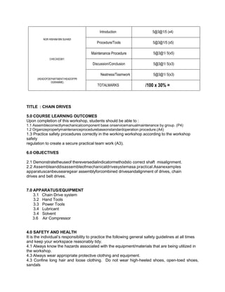 NOR HISHAM BIN SUHADI
CHECKEDBY:
(HEADOFDEPARTMENT/HEADOFPR
OGRAMME)
Introduction 5@3@1/5 (x4)
Procedure/Tools 5@3@1/5 (x5)
Maintenance Procedure 5@3@1/ 5(x5)
Discussion/Conclusion 5@3@1/ 5(x3)
Neatness/Teamwork 5@3@1/ 5(x3)
TOTALMARKS /100 x 30% =
TITLE : CHAIN DRIVES
5.0 COURSE LEARNING OUTCOMES
Upon completion of this workshop, students should be able to :
1.1 Assemblecorrectlymechanicalcomponent base onservicemanualmaintenance by group. (P4)
1.2 Organizeproperlymaintenanceprocedurebaseonstandardoperation procedure.(A4)
1.3 Practice safety procedures correctly in the working workshop according to the workshop
safety
regulation to create a secure practical team work (A3).
6.0 OBJECTIVES
2.1 Demonstratetheuseof thereversedialindicatormethodsto correct shaft misalignment.
2.2 Assembleanddisassembleofmechanicaldrivesystemasa practical.Asanexamples
apparatuscanbeusearegear assemblyforcombined drivesandalignment of drives, chain
drives and belt drives.
7.0 APPARATUS/EQUIPMENT
3.1 Chain Drive system
3.2 Hand Tools
3.3 Power Tools
3.4 Lubricant
3.4 Solvent
3.6 Air Compressor
4.0 SAFETY AND HEALTH
It is the individual’s responsibility to practice the following general safety guidelines at all times
and keep your workspace reasonably tidy.
4.1 Always know the hazards associated with the equipment/materials that are being utilized in
the workshop.
4.3 Always wear appropriate protective clothing and equipment.
4.3 Confine long hair and loose clothing. Do not wear high-heeled shoes, open-toed shoes,
sandals
 