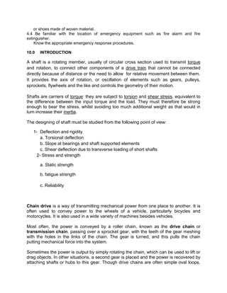 or shoes made of woven material.
4.4 Be familiar with the location of emergency equipment such as fire alarm and fire
extinguisher.
Know the appropriate emergency response procedures.
10.0 INTRODUCTION
A shaft is a rotating member, usually of circular cross section used to transmit torque
and rotation, to connect other components of a drive train that cannot be connected
directly because of distance or the need to allow for relative movement between them.
It provides the axis of rotation, or oscillation of elements such as gears, pulleys,
sprockets, flywheels and the like and controls the geometry of their motion.
Shafts are carriers of torque: they are subject to torsion and shear stress, equivalent to
the difference between the input torque and the load. They must therefore be strong
enough to bear the stress, whilst avoiding too much additional weight as that would in
turn increase their inertia.
The designing of shaft must be studied from the following point of view:
1- Deflection and rigidity
a. Torsional deflection
b. Slope at bearings and shaft supported elements
c. Shear deflection due to transverse loading of short shafts
2- Stress and strength
a. Static strength
b. fatigue strength
c. Reliability
Chain drive is a way of transmitting mechanical power from one place to another. It is
often used to convey power to the wheels of a vehicle, particularly bicycles and
motorcycles. It is also used in a wide variety of machines besides vehicles.
Most often, the power is conveyed by a roller chain, known as the drive chain or
transmission chain, passing over a sprocket gear, with the teeth of the gear meshing
with the holes in the links of the chain. The gear is turned, and this pulls the chain
putting mechanical force into the system.
Sometimes the power is output by simply rotating the chain, which can be used to lift or
drag objects. In other situations, a second gear is placed and the power is recovered by
attaching shafts or hubs to this gear. Though drive chains are often simple oval loops,
 