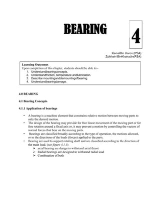 4
KamalBin Haron (PSA)
Zulkhairi BinKhairudin(PSA)
4.0 BEARING
4.1 Bearing Concepts
4.1.1 Application of bearings
• A bearing is a machine element that constrains relative motion between moving parts to
only the desired motion.
• The design of the bearing may provide for free linear movement of the moving part or for
free rotation around a fixed axis or, it may prevent a motion by controlling the vectors of
normal forces that bear on the moving parts.
• Bearings are classified broadly according to the type of operation, the motions allowed,
or to the directions of the loads (forces) applied to the parts.
• Bearing are used to support rotating shaft and are classified according to the direction of
the main load. (see figure 4.1.1)
 axial bearing are design to withstand axial thrust
 Radial bearings are designed to withstand radial load
 Combination of both
BEARING
Learning Outcomes
Upon completion of this chapter, students should be able to:-
1. Understandbearingconcepts.
2. Understandfriction, temperature andlubrication.
3. Describe mountinganddismountingofbearing.
4. Understandbearingdamage.
 