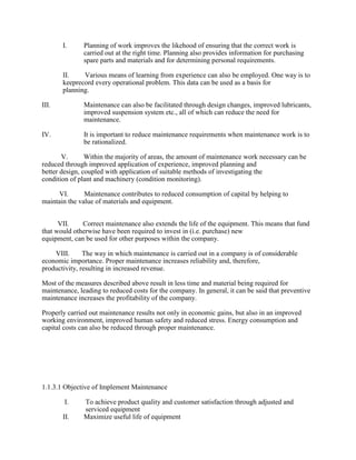 I. Planning of work improves the likehood of ensuring that the correct work is
carried out at the right time. Planning also provides information for purchasing
spare parts and materials and for determining personal requirements.
II. Various means of learning from experience can also be employed. One way is to
keeprecord every operational problem. This data can be used as a basis for
planning.
III. Maintenance can also be facilitated through design changes, improved lubricants,
improved suspension system etc., all of which can reduce the need for
maintenance.
IV. It is important to reduce maintenance requirements when maintenance work is to
be rationalized.
V. Within the majority of areas, the amount of maintenance work necessary can be
reduced through improved application of experience, improved planning and
better design, coupled with application of suitable methods of investigating the
condition of plant and machinery (condition monitoring).
VI. Maintenance contributes to reduced consumption of capital by helping to
maintain the value of materials and equipment.
VII. Correct maintenance also extends the life of the equipment. This means that fund
that would otherwise have been required to invest in (i.e. purchase) new
equipment, can be used for other purposes within the company.
VIII. The way in which maintenance is carried out in a company is of considerable
economic importance. Proper maintenance increases reliability and, therefore,
productivity, resulting in increased revenue.
Most of the measures described above result in less time and material being required for
maintenance, leading to reduced costs for the company. In general, it can be said that preventive
maintenance increases the profitability of the company.
Properly carried out maintenance results not only in economic gains, but also in an improved
working environment, improved human safety and reduced stress. Energy consumption and
capital costs can also be reduced through proper maintenance.
1.1.3.1 Objective of Implement Maintenance
I. To achieve product quality and customer satisfaction through adjusted and
serviced equipment
II. Maximize useful life of equipment
 
