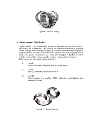 Figure 4.1.2 Needle bearing
b. Sliding / Journal / Plain Bearings
A plain bearing is any bearing using a sliding action rather than a rolling action. It
may or may not be lubricated. Plain bearings are sometimes referred to as journal or
sleeve bearings. Plain bearings are typically cylindrical shape bearings designed to
carry radial loads.The terms journal and sleeve are often used interchangeably :sleeve
refers to the general configuration, and journal refer to the part of the shaft in contact
with the bearings.Plain bearing may also be thrust bearings or thrust washers.
Plain bearing can categorized into three classes :
i. Class I
Bearing systems are lubricated from an outside sources
ii. Class II
Bearing systems have internal lubrication .
iii. Class III
Bearing systems have graphite , PTFE ( Teflon) or plastic bearings that
require no lubricant
Figure 4.1.21 Journal Bearing
 