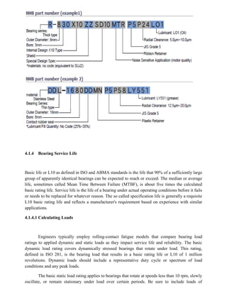 4.1.4 Bearing Service Life
Basic life or L10 as defined in ISO and ABMA standards is the life that 90% of a sufficiently large
group of apparently identical bearings can be expected to reach or exceed. The median or average
life, sometimes called Mean Time Between Failure (MTBF), is about five times the calculated
basic rating life. Service life is the life of a bearing under actual operating conditions before it fails
or needs to be replaced for whatever reason. The so called specification life is generally a requisite
L10 basic rating life and reflects a manufacturer's requirement based on experience with similar
applications.
4.1.4.1 Calculating Loads
Engineers typically employ rolling-contact fatigue models that compare bearing load
ratings to applied dynamic and static loads as they impact service life and reliability. The basic
dynamic load rating covers dynamically stressed bearings that rotate under load. This rating,
defined in ISO 281, is the bearing load that results in a basic rating life or L10 of 1 million
revolutions. Dynamic loads should include a representative duty cycle or spectrum of load
conditions and any peak loads.
The basic static load rating applies to bearings that rotate at speeds less than 10 rpm, slowly
oscillate, or remain stationary under load over certain periods. Be sure to include loads of
 
