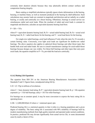 extremely short duration (shock) because they may plastically deform contact surfaces and
compromise bearing integrity.
Basic catalog or simplified calculations typically ignore elastic deformations in the bearing,
housing, or machine frame, as well as moments produced in the bearing by shaft deflection. Such
calculations may assume loads are constant in magnitude and direction and act radially on a radial
bearing, or axially and centrically on a thrust bearing. Oftentimes, bearings in actual service see
simultaneous radial and axial loads. When the resultant of radial and axial loads is constant in
magnitude and direction, calculate an equivalent dynamic bearing load from:
P = XFr + YFa
where P = equivalent dynamic bearing load, lb; Fr = actual radial bearing load, lb; Fa = actual axial
bearing load, lb; X = radial load factor for the bearing; and Y = axial load factor for the bearing.
For single-row radial bearings, axial load influences P only when the ratio Fa ⁄ Fr exceeds a
certain limiting value. Conversely, even light axial loads are significant for double-row radial
bearings. The above equation also applies to spherical thrust bearings and other thrust types that
handle both axial and radial loads. Be sure to consult manufacturer catalogs for axial-radial thrust
bearings because designs can vary widely. For thrust ball bearings and other types that carry pure
axial loads, the equation simplifies to P = Fa, provided the load acts centrically.
4.1.4.2 Rating Life Equations
The equation from ISO 281 or the American Bearing Manufacturers Association (ABMA)
Standards 9 and 11 figures basic, nonadjusted rating life by:
L10 = (C ⁄ P)p in millions of revolutions
where C = basic dynamic load rating, lb; P = equivalent dynamic bearing load, lb; p = life-equation
exponent ( p = 3 for ball bearings; and p = 10/3 for roller bearings)
For bearings run at constant speed, it may be more convenient to express the basic rating life in
operating hours:
L10h = (1,000,000/60)nL10 where n = rotational speed, rpm
Predicted bearing life is a statistical quantity in that it refers to a bearing population and a given
degree of reliability. The basic rating life is associated with 90% reliability of bearings built by
modern manufacturing methods from high-quality materials and operated under normal conditions.
In practice, predicted life may deviate significantly from actual service life, in some documented
cases by nearly a factor of five.
 