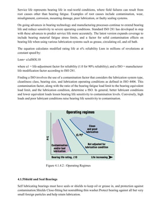 Service life represents bearing life in real-world conditions, where field failures can result from
root causes other than bearing fatigue. Examples of root causes include contamination, wear,
misalignment, corrosion, mounting damage, poor lubrication, or faulty sealing systems.
On going advances in bearing technology and manufacturing processes continue to extend bearing
life and reduce sensitivity to severe operating conditions. Standard ISO 281 has developed in step
with these advances to predict service life more accurately. The latest version expands coverage to
include bearing material fatigue stress limits, and a factor for solid contamination effects on
bearing life when using various lubrication systems such as grease, circulating oil, and oil bath.
The equation calculates modified rating life at n% reliability Lnm in millions of revolutions at
constant speed by:
Lnm= a1aISOL10
where a1 = life-adjustment factor for reliability (1.0 for 90% reliability); and a ISO = manufacturer
life modification factor according to ISO 281.
Finding a ISO involves the use of a contamination factor that considers the lubrication system type,
cleanliness class, bearing size, and lubrication operating conditions as defined in ISO 4406. This
contamination factor, along with the ratio of the bearing fatigue load limit to the bearing equivalent
load limit, and the lubrication condition, determine a ISO. In general, better lubricant conditions
and lower equivalent loads lessen bearing life sensitivity to contamination levels. Conversely, high
loads and poor lubricant conditions raise bearing life sensitivity to contamination.
Figure 4.1.4.2 : Operating Regimes
4.1.5Shield and Seal Bearings
Self lubricating bearings must have seals or shields to keep oil or grease in, and protection against
contamination.Shields Close-fitting but nonrubbing thin washer.Protect bearing against all but very
small foreign particles and help retain lubrication.
 