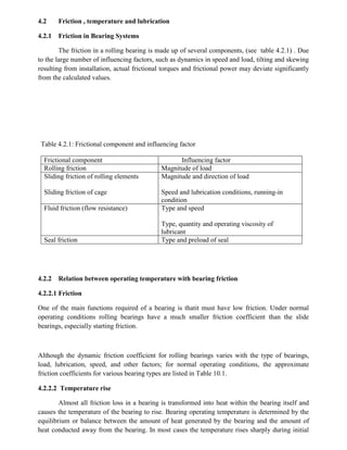 4.2 Friction , temperature and lubrication
4.2.1 Friction in Bearing Systems
The friction in a rolling bearing is made up of several components, (see table 4.2.1) . Due
to the large number of influencing factors, such as dynamics in speed and load, tilting and skewing
resulting from installation, actual frictional torques and frictional power may deviate significantly
from the calculated values.
Table 4.2.1: Frictional component and influencing factor
Frictional component Influencing factor
Rolling friction Magnitude of load
Sliding friction of rolling elements
Sliding friction of cage
Magnitude and direction of load
Speed and lubrication conditions, running-in
condition
Fluid friction (flow resistance) Type and speed
Type, quantity and operating viscosity of
lubricant
Seal friction Type and preload of seal
4.2.2 Relation between operating temperature with bearing friction
4.2.2.1 Friction
One of the main functions required of a bearing is thatit must have low friction. Under normal
operating conditions rolling bearings have a much smaller friction coefficient than the slide
bearings, especially starting friction.
Although the dynamic friction coefficient for rolling bearings varies with the type of bearings,
load, lubrication, speed, and other factors; for normal operating conditions, the approximate
friction coefficients for various bearing types are listed in Table 10.1.
4.2.2.2 Temperature rise
Almost all friction loss in a bearing is transformed into heat within the bearing itself and
causes the temperature of the bearing to rise. Bearing operating temperature is determined by the
equilibrium or balance between the amount of heat generated by the bearing and the amount of
heat conducted away from the bearing. In most cases the temperature rises sharply during initial
 