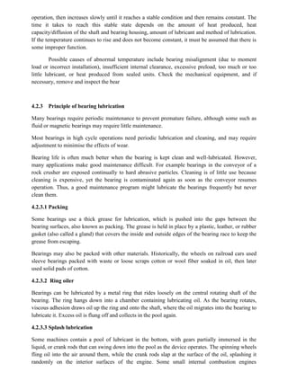 operation, then increases slowly until it reaches a stable condition and then remains constant. The
time it takes to reach this stable state depends on the amount of heat produced, heat
capacity/diffusion of the shaft and bearing housing, amount of lubricant and method of lubrication.
If the temperature continues to rise and does not become constant, it must be assumed that there is
some improper function.
Possible causes of abnormal temperature include bearing misalignment (due to moment
load or incorrect installation), insufficient internal clearance, excessive preload, too much or too
little lubricant, or heat produced from sealed units. Check the mechanical equipment, and if
necessary, remove and inspect the bear
4.2.3 Principle of bearing lubrication
Many bearings require periodic maintenance to prevent premature failure, although some such as
fluid or magnetic bearings may require little maintenance.
Most bearings in high cycle operations need periodic lubrication and cleaning, and may require
adjustment to minimise the effects of wear.
Bearing life is often much better when the bearing is kept clean and well-lubricated. However,
many applications make good maintenance difficult. For example bearings in the conveyor of a
rock crusher are exposed continually to hard abrasive particles. Cleaning is of little use because
cleaning is expensive, yet the bearing is contaminated again as soon as the conveyor resumes
operation. Thus, a good maintenance program might lubricate the bearings frequently but never
clean them.
4.2.3.1 Packing
Some bearings use a thick grease for lubrication, which is pushed into the gaps between the
bearing surfaces, also known as packing. The grease is held in place by a plastic, leather, or rubber
gasket (also called a gland) that covers the inside and outside edges of the bearing race to keep the
grease from escaping.
Bearings may also be packed with other materials. Historically, the wheels on railroad cars used
sleeve bearings packed with waste or loose scraps cotton or wool fiber soaked in oil, then later
used solid pads of cotton.
4.2.3.2 Ring oiler
Bearings can be lubricated by a metal ring that rides loosely on the central rotating shaft of the
bearing. The ring hangs down into a chamber containing lubricating oil. As the bearing rotates,
viscous adhesion draws oil up the ring and onto the shaft, where the oil migrates into the bearing to
lubricate it. Excess oil is flung off and collects in the pool again.
4.2.3.3 Splash lubrication
Some machines contain a pool of lubricant in the bottom, with gears partially immersed in the
liquid, or crank rods that can swing down into the pool as the device operates. The spinning wheels
fling oil into the air around them, while the crank rods slap at the surface of the oil, splashing it
randomly on the interior surfaces of the engine. Some small internal combustion engines
 