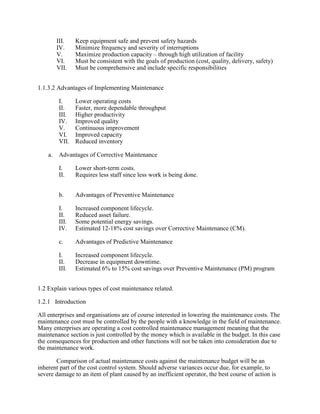 III. Keep equipment safe and prevent safety hazards
IV. Minimize frequency and severity of interruptions
V. Maximize production capacity – through high utilization of facility
VI. Must be consistent with the goals of production (cost, quality, delivery, safety)
VII. Must be comprehensive and include specific responsibilities
1.1.3.2 Advantages of Implementing Maintenance
I. Lower operating costs
II. Faster, more dependable throughput
III. Higher productivity
IV. Improved quality
V. Continuous improvement
VI. Improved capacity
VII. Reduced inventory
a. Advantages of Corrective Maintenance
I. Lower short-term costs.
II. Requires less staff since less work is being done.
b. Advantages of Preventive Maintenance
I. Increased component lifecycle.
II. Reduced asset failure.
III. Some potential energy savings.
IV. Estimated 12-18% cost savings over Corrective Maintenance (CM).
c. Advantages of Predictive Maintenance
I. Increased component lifecycle.
II. Decrease in equipment downtime.
III. Estimated 6% to 15% cost savings over Preventive Maintenance (PM) program
1.2 Explain various types of cost maintenance related.
1.2.1 Introduction
All enterprises and organisations are of course interested in lowering the maintenance costs. The
maintenance cost must be controlled by the people with a knowledge in the field of maintenance.
Many enterprises are operating a cost controlled maintenance management meaning that the
maintenance section is just controlled by the money which is available in the budget. In this case
the consequences for production and other functions will not be taken into consideration due to
the maintenance work.
Comparison of actual maintenance costs against the maintenance budget will be an
inherent part of the cost control system. Should adverse variances occur due, for example, to
severe damage to an item of plant caused by an inefficient operator, the best course of action is
 