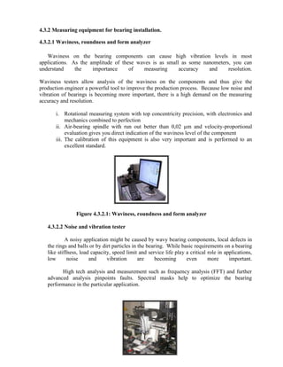 4.3.2 Measuring equipment for bearing installation.
4.3.2.1 Waviness, roundness and form analyzer
Waviness on the bearing components can cause high vibration levels in most
applications. As the amplitude of these waves is as small as some nanometers, you can
understand the importance of measuring accuracy and resolution.
Waviness testers allow analysis of the waviness on the components and thus give the
production engineer a powerful tool to improve the production process. Because low noise and
vibration of bearings is becoming more important, there is a high demand on the measuring
accuracy and resolution.
i. Rotational measuring system with top concentricity precision, with electronics and
mechanics combined to perfection
ii. Air-bearing spindle with run out better than 0,02 µm and velocity-proportional
evaluation gives you direct indication of the waviness level of the component
iii. The calibration of this equipment is also very important and is performed to an
excellent standard.
Figure 4.3.2.1: Waviness, roundness and form analyzer
4.3.2.2 Noise and vibration tester
A noisy application might be caused by wavy bearing components, local defects in
the rings and balls or by dirt particles in the bearing. While basic requirements on a bearing
like stiffness, load capacity, speed limit and service life play a critical role in applications,
low noise and vibration are becoming even more important.
High tech analysis and measurement such as frequency analysis (FFT) and further
advanced analysis pinpoints faults. Spectral masks help to optimize the bearing
performance in the particular application.
 