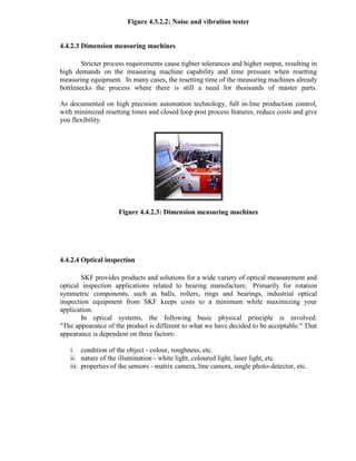 Figure 4.3.2.2: Noise and vibration tester
4.4.2.3 Dimension measuring machines
Stricter process requirements cause tighter tolerances and higher output, resulting in
high demands on the measuring machine capability and time pressure when resetting
measuring equipment. In many cases, the resetting time of the measuring machines already
bottlenecks the process where there is still a need for thousands of master parts.
As documented on high precision automation technology, full in-line production control,
with minimized resetting times and closed loop post process features, reduce costs and give
you flexibility.
Figure 4.4.2.3: Dimension measuring machines
4.4.2.4 Optical inspection
SKF provides products and solutions for a wide variety of optical measurement and
optical inspection applications related to bearing manufacture. Primarily for rotation
symmetric components, such as balls, rollers, rings and bearings, industrial optical
inspection equipment from SKF keeps costs to a minimum while maximizing your
application.
In optical systems, the following basic physical principle is involved:
"The appearance of the product is different to what we have decided to be acceptable." That
appearance is dependent on three factors:
i. condition of the object - colour, roughness, etc.
ii. nature of the illumination - white light, coloured light, laser light, etc.
iii. properties of the sensors - matrix camera, line camera, single photo-detector, etc.
 