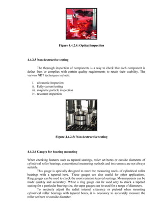 Figure 4.4.2.4: Optical inspection
4.4.2.5 Non destructive testing
The thorough inspection of components is a way to check that each component is
defect free, or complies with certain quality requirements to retain their usability. The
various NDT techniques include:
i. ultrasonic inspection
ii. Eddy current testing
iii. magnetic particle inspection
iv. resonant inspection
Figure 4.4.2.5: Non destructive testing
4.4.2.6 Gauges for bearing mounting
When checking features such as tapered seatings, roller set bores or outside diameters of
cylindrical roller bearings, conventional measuring methods and instruments are not always
suitable.
This gauge is specially designed to meet the measuring needs of cylindrical roller
bearings with a tapered bore. These gauges are also useful for other applications.
Ring gauges can be used to check the most common tapered seatings. Measurements can be
made quickly and accurately. While a ring gauge can be used only to check a tapered
seating for a particular bearing size, the taper gauges can be used for a range of diameters.
To precisely adjust the radial internal clearance or preload when mounting
cylindrical roller bearings with tapered bores, it is necessary to accurately measure the
roller set bore or outside diameter.
 