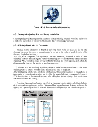 Figure 4.4.2.6: Gauges for bearing mounting
4.3.3 Concept of adjusting clearance during installation.
Selecting the correct bearing internal clearance and determining whether preload is needed for
a particular application is critical to obtaining the desired bearing performance.
4.3.3.1 Description of Internal Clearances
Bearing internal clearance is described as being either radial or axial and is the total
distance that either the inner or outer ring can be moved in the radial or axial direction while
the other ring is held stationary.
With only a few exceptions, bearing internal clearance is normally discussed in terms of radial
clearance. Matched pairs of angular contact ball bearings are specified in terms of axial internal
clearance. Also, when two single row tapered roller bearings are setup opposing each other, the
clearance value between the rows is an axial measurement.
Clearance prior to mounting is generally referred to as the original clearance. This initial
clearance value is what is provided in the bearing at the time of shipment.
After the bearing is fitted on a shaft and into housing, the original clearance is reduced due to
contraction or expansion of the rings and is called the residual clearance or mounted clearance.
Effective clearance is the residual clearance after taking into account changes from temperature
differentials within the bearing.
Operating clearance is defined as the effective clearance with the additional effect of elastic
deformations from application loading. Successful bearing performance depends on having the
appropriate ―operating clearance‖ to avoid premature bearing damage and reduced fatigue life.
 