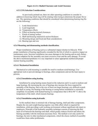 Figure 4.3.3.1: Radial Clearance and Axial Clearance
4.3.3.2 Fit Selection Considerations
As previously pointed out, there are other operating conditions to consider in
addition to knowing which ring will be rotating when trying to determine the proper fits to
use. The operating conditions that should be considered when determining bearing ring fits
are the following:
i. Load characteristics
ii. Load magnitude
iii. Temperature effects
iv. Effect on bearing internal clearances
v. Finish of mating surface
vi. Shaft and housing material & section thickness
vii. Mounting design and fixed and float considerations
viii. Bearing type and size
4.3.4 Mounting and dismounting methods classification.
Proper installations of bearing such as a substantial impact shorten its lifecycle. With
proper installation of bearing significantly extended for the life of which is a positive impact on
maintenance costs. Incorrect installation can cause damages to the bearing and an early failure.
Incorrect adaption for the assembly can cause excessive wear and the early damage. To avoid
the above mentioned problems it is very important to select appropriate method and proper
manner bearing assembly.
4.3.4.1 Mechanical Installation
Mechanical or cold mounting is suitable for small to medium-sized bearings. Use
appropriate tools to prevent damage to bearings, other components and not the least injury to
persons.
4.3.4.2 Installation using heating
Installation by using heating means based on the induction and it is used in medium and
large bearings. By increasing the size of bearings also increase the force required for
assembly of the bearing. Due to the size of force are larger bearings very difficult to push
the shaft or casing. Pre-heating of the bearing or casing before installation is extremely
simplified. In assembly with heated bearing to a temperature that is 80 to 90 ° C above the
temperature of the shaft, which mounts bearings.
4.3.4.3 Installation using hydraulic
In this method, there is minimal risk of damage bearing, shaft and other components.
Despite the size and weight bearing requires very little effort which is required for
installation, while providing a safe working environment without significant risk injury to
employees. Principle of the hydraulic assembly technique consists of injecting the thin
layer of oil between the bearings and shaft, which greatly reduces friction and allows the
bearing assembly with the minimum necessary force. The method is not only useful for
bearings, but also in other mechanical components, which the classic method of assembly
would have been rather problematic.
 