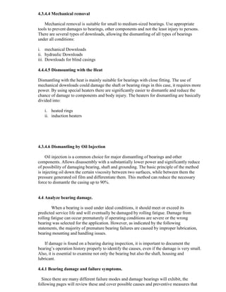 4.3.4.4 Mechanical removal
Mechanical removal is suitable for small to medium-sized bearings. Use appropriate
tools to prevent damages to bearings, other components and not the least injury to persons.
There are several types of downloads, allowing the dismantling of all types of bearings
under all conditions:
i. mechanical Downloads
ii. hydraulic Downloads
iii. Downloads for blind casings
4.4.4.5 Dismounting with the Heat
Dismantling with the heat is mainly suitable for bearings with close fitting. The use of
mechanical downloads could damage the shaft or bearing rings in this case, it requires more
power. By using special heaters there are significantly easier to dismantle and reduce the
chance of damage to components and body injury. The heaters for dismantling are basically
divided into:
i. heated rings
ii. induction heaters
4.3.4.6 Dismantling by Oil Injection
Oil injection is a common choice for major dismantling of bearings and other
components. Allows disassembly with a substantially lower power and significantly reduce
of possibility of damaging bearing, shaft and grounding. The basic principle of the method
is injecting oil down the certain viscosity between two surfaces, while between them the
pressure generated oil film and differentiate them. This method can reduce the necessary
force to dismantle the casing up to 90%.
4.4 Analyze bearing damage.
When a bearing is used under ideal conditions, it should meet or exceed its
predicted service life and will eventually be damaged by rolling fatigue. Damage from
rolling fatigue can occur prematurely if operating conditions are severe or the wrong
bearing was selected for the application. However, as indicated by the following
statements, the majority of premature bearing failures are caused by improper lubrication,
bearing mounting and handling issues.
If damage is found on a bearing during inspection, it is important to document the
bearing‘s operation history properly to identify the causes, even if the damage is very small.
Also, it is essential to examine not only the bearing but also the shaft, housing and
lubricant.
4.4.1 Bearing damage and failure symptoms.
Since there are many different failure modes and damage bearings will exhibit, the
following pages will review these and cover possible causes and preventive measures that
 