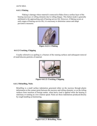 can be taken.
4.4.1.1 Flaking
Flaking is damage where material is removed in flakes from a surface layer of the
bearing raceways or rolling elements due to rolling fatigue. This failure mode is generally
attributed to the approaching end of bearing service life. However, if flaking occurs at
early stages of bearing service life, it is necessary to determine causes and adopt
preventive measures.
Figure 4.4.1.1: Flaking
4.4.1.2 Cracking, Chipping
Usually referred to as spalling is a fracture of the running surfaces and subsequent removal
of small discrete particles of material.
Figure 4.4.1.2: Cracking, Chipping
4.4.1.3 Brinelling, Nicks
Brinelling is a small surface indentation generated either on the raceway through plastic
deformation at the contact point between the raceway and rolling elements, or on the rolling
surfaces from insertion of foreign matter, when heavy load is applied while the bearing is
stationary or rotating at a low rotation speed. Nicks are those indentations produced directly
by rough handling as hammering.
Figure 4.4.1.3: Brinelling, Nicks
 