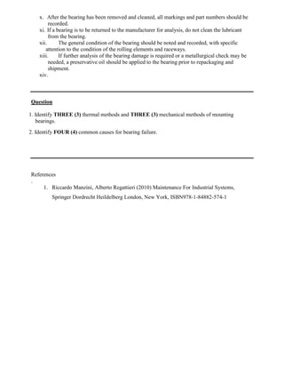 x. After the bearing has been removed and cleaned, all markings and part numbers should be
recorded.
xi. If a bearing is to be returned to the manufacturer for analysis, do not clean the lubricant
from the bearing.
xii. The general condition of the bearing should be noted and recorded, with specific
attention to the condition of the rolling elements and raceways.
xiii. If further analysis of the bearing damage is required or a metallurgical check may be
needed, a preservative oil should be applied to the bearing prior to repackaging and
shipment.
xiv.
Question
1. Identify THREE (3) thermal methods and THREE (3) mechanical methods of mounting
bearings.
2. Identify FOUR (4) common causes for bearing failure.
References
.
1. Riccardo Manzini, Alberto Regattieri (2010) Maintenance For Industrial Systems,
Springer Dordrecht Heildelberg London, New York, ISBN978-1-84882-574-1
 