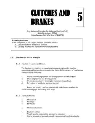 5
Engr.Mohamed Hamdan Bin Mohamad Ibrahim (PUO)
Zaini Bin Ashaari (PMM)
Hajah Norbaya Binti Mhd Simin (POLISAS)
5.1 Clutches and brakes principle.
5.1.1 Function of a clutch and brakes.
The function of a clutch is to engage or disengage a machine (or machine
component) without starting or stopping the driver. Different types of clutches can
also provide the following:
a. Slower, smooth engagement and disengagement under full speed.
b. Quick engagement and disengagement.
c. Overload protection by limiting the maximum torque loads.
d. Prevention of accidental machine reversal.
Brakes are actually clutches with one side locked down so when the
clutch/brake engages the rotating shaft stops.
5.1.2 Types of clutches:
a. Mechanical
b. Electrical
c. Hydraulic
a. Mechanical clutches
i. Friction Clutches
- Widely used in industry (i.e. automotive industry).
- Can be actuated or operated manually, pneumatically or hydraulically.
CLUTCHES AND
BRAKES
Learning Outcomes
Upon completion of this chapter, students should be able to:-
1. Describe clutches and brakes principle.
2. Develop clutches and brakes maintenance procedure
 