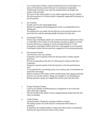 - Use a lined metal of fibrous metal mounted between two steel plates as a
means of transferring motion between two mechanical components.
- Transferring of motion occur when the separate plates are bought into
contact with each other.
- The travel of the friction plates is very small compared to the jaw clutches.
- The driven portion of a friction clutch is frequently supported by bearings on
the driving hub.
ii. Jaw Clutches
- Usually used on slow speed applications.
- Motion for engaging and disengaging the clutch is accomplished with a
shifting arm.
- The shifting arm are usually has the fulcrum or pivot point located at one
end of the arm with the operating handle located at the other end.
iii. Centrifugal Clutches
- Friction type centrifugal clutches are commonly found in applications where
it is desirable to have either no load starting or protection against overload.
- Can also function as couplings or can be mounted directly to V-belt.
- In operation, centrifugal clutches start from a disengaged or at rest position.
- Centrifugal clutches become positively engaged at no time during operation.
iv. Overrunning Clutches
- Also known as one-way clutches.
- Frequently used on machine where the driving motor or media requires
protection.
- Prevent overspeeding of the drive by allowing free rotation of the drive
component.
- Designed to permit rotation of the driving force in the forward direction
only.
- To accomplish this overrunning action, two common type of mechanism are
used rollers and sprags.
- Rollers running on flat surface inside round housing while sprags positioned
between two circular surfaces. Sprags are irregular or can shaped pieces.
- During operation, sprags are wedged between the inner and outer hubs.
v. Torque Limiting Clutches
- Used on any number of different pieces of equipment or also used with
roller chain type coupling.
- The driven half of the clutch is always engaged during startup and only slip
when overloaded.
vi. Tooth Clutches
- Used pneumatic of hydraulic actuating cylinder to operate.
- The mating surface of a tooth clutch is constructed with notches or
serrations.
- In operation, the notched surfaces contact each other motion is transmitted
from the driving to the driven halves of the clutch.
 