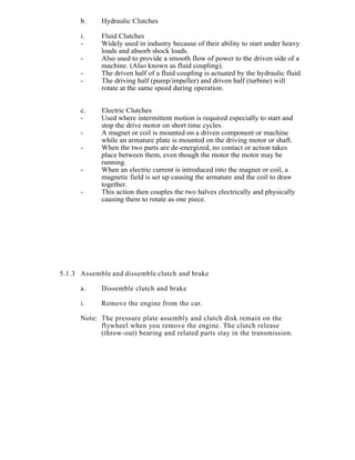 b. Hydraulic Clutches
i. Fluid Clutches
- Widely used in industry because of their ability to start under heavy
loads and absorb shock loads.
- Also used to provide a smooth flow of power to the driven side of a
machine. (Also known as fluid coupling).
- The driven half of a fluid coupling is actuated by the hydraulic fluid.
- The driving half (pump/impeller) and driven half (turbine) will
rotate at the same speed during operation.
c. Electric Clutches
- Used where intermittent motion is required especially to start and
stop the drive motor on short time cycles.
- A magnet or coil is mounted on a driven component or machine
while an armature plate is mounted on the driving motor or shaft.
- When the two parts are de-energized, no contact or action takes
place between them, even though the motor the motor may be
running.
- When an electric current is introduced into the magnet or coil, a
magnetic field is set up causing the armature and the coil to draw
together.
- This action then couples the two halves electrically and physically
causing them to rotate as one piece.
5.1.3 Assemble and dissemble clutch and brake
a. Dissemble clutch and brake
i. Remove the engine from the car.
Note: The pressure plate assembly and clutch disk remain on the
flywheel when you remove the engine. The clutch release
(throw-out) bearing and related parts stay in the transmission.
 
