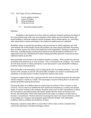 1.2.3 Four Types of Cost in Maintenance
I. Cost to replace or repair
II. Losses of output
III. Delayed shipment
IV. Scrap and rework
1.3 Describeworkplacesafety.
Defnition
Workplace is the location at or from which an employee ordinarily performs the duties of
his or her position and, in the case of an employee whose duties are of an itinerant nature, the
actual building to which the employee returns to prepare and/or submit reports, etc., and where
other administrative matters pertaining to the employee's employment are conducted.
Workplace safety is essential for providing a safe environment in which employees can work
with minimal risk to their health. On-the-job accidents can cause injuries and death. Preventing
these accidents requires the effort of all employees in the organization. Numerous workplace of
risks exist, including dangers resulting from human errors and mechanical malfunctions. An
organization must use a combination of safety training and safety protocols to prevent as many
employee injuries as possible.
Safe and healthy environment in the workplace benefits everybody. When people feel safe and
are healthy their productivity at work increases. This in turn benefits the company. The number
of work hours lost due to illness and injuries is also decreased in a safe and healthy workplace.
Everyone will be more productive.
Safe and healthy work atmosphere assist in reducing the risk of avoidable problems. It is in the
interest of the company to provide safe and healthy workplace if it needs to avoid dealing with
complaints or lawsuits from its workers arising from injuries while at job.
Companies emphasizing on tidy, organized and safe work environment help boost the individual
and the company‘s morale as a whole. This encourages everyone working there to do their best
and feel good about getting the job done.
Ensuring the safety at workplace does not require huge investment of time or money or other
resources. All you need is to establish the basic framework and pathways to achieve the desired
targets. Everyone working in the company should be made aware of their responsibility to follow
the local policies, provided training with regular updates then the whole environment will
become safe and healthy. When individuals practice the safety at workplace on daily basis it
becomes a second nature. Workers should be encouraged to report near misses which are critical
in developing new strategies and safeguards against possible mishaps. Safe and healthy
workplace leads to confident and productive workers.
Prosperous companies make efforts to ensure their workers safety as these companies have
realized the importance of healthy and happy workers.
 