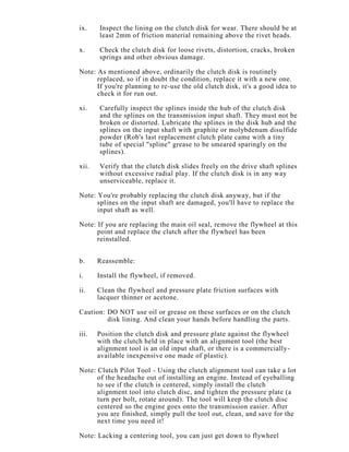 ix. Inspect the lining on the clutch disk for wear. There should be at
least 2mm of friction material remaining above the rivet heads.
x. Check the clutch disk for loose rivets, distortion, cracks, broken
springs and other obvious damage.
Note: As mentioned above, ordinarily the clutch disk is routinely
replaced, so if in doubt the condition, replace it with a new one.
If you're planning to re-use the old clutch disk, it's a good idea to
check it for run out.
xi. Carefully inspect the splines inside the hub of the clutch disk
and the splines on the transmission input shaft. They must not be
broken or distorted. Lubricate the splines in the disk hub and the
splines on the input shaft with graphite or molybdenum disulfide
powder (Rob's last replacement clutch plate came with a tiny
tube of special "spline" grease to be smeared sparingly on the
splines).
xii. Verify that the clutch disk slides freely on the drive shaft splines
without excessive radial play. If the clutch disk is in any way
unserviceable, replace it.
Note: You're probably replacing the clutch disk anyway, but if the
splines on the input shaft are damaged, you'll have to replace the
input shaft as well.
Note: If you are replacing the main oil seal, remove the flywheel at this
point and replace the clutch after the flywheel has been
reinstalled.
b. Reassemble:
i. Install the flywheel, if removed.
ii. Clean the flywheel and pressure plate friction surfaces with
lacquer thinner or acetone.
Caution: DO NOT use oil or grease on these surfaces or on the clutch
disk lining. And clean your hands before handling the parts.
iii. Position the clutch disk and pressure plate against the flywheel
with the clutch held in place with an alignment tool (the best
alignment tool is an old input shaft, or there is a commercially-
available inexpensive one made of plastic).
Note: Clutch Pilot Tool - Using the clutch alignment tool can take a lot
of the headache out of installing an engine. Instead of eyeballing
to see if the clutch is centered, simply install the clutch
alignment tool into clutch disc, and tighten the pressure plate (a
turn per bolt, rotate around). The tool will keep the clutch disc
centered so the engine goes onto the transmission easier. After
you are finished, simply pull the tool out, clean, and save for the
next time you need it!
Note: Lacking a centering tool, you can just get down to flywheel
 