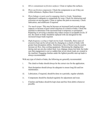 ii. Oil or contaminant on friction surfaces: Clean or replace the surfaces.
iii. Worn out friction components: Check the components to see if they are
within tolerances. Replace them if necessary.
iv. Worn linkage or parts used in engaging clutch or brake: Sometimes
adjustment is adequate to compensate for wear. Check for obstruction and
corrosion on moving parts. Clean or replace the parts as necessary. Check
lubrication, and relubricate if required.
v. Too much torque: This may be because an increased load exceeds design
capacity or because of poor initial selection of a clutch or brake. Check the
machine to determine if the increased load is temporary or permanent.
Repairing or servicing a machine may reduce torque to acceptable levels. If
not, the clutch or brake should be replaced with one designed for the
increased torque loads required.
vi. High-frequency cycling or high-inertia loads: Generally, these cases of
excessive heat can be solved only by changing to a clutch or brake with
greater heat-dissipation ability. Sometimes a fan or blower may be used to
increase air flow, thus cooling equipment. Shortening the slipping time
during start-up can also reduce heat. Less slippage means less heat, but make
sure that engagement is not so sudden that severe shock loads are created in
the machine. Engaging clutches under the lightest possible start-up loads is
always recommended.
With any type of clutch or brake, the following are generally recommended:
i. The clutch or brake should always be the correct size for the application.
ii. Heat dissipation should always be adequate to ensure long life and low
maintenance.
iii. Lubrication, if required, should be done on a periodic, regular schedule.
iv. Components should be checked regularly for adjustment and wear.
v. Clutches and brakes should be kept clean and free from debris whenever
possible.
 