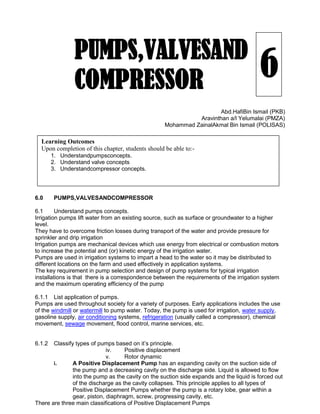 6
Abd.HafiBin Ismail (PKB)
Aravinthan a/l Yelumalai (PMZA)
Mohammad ZainalAkmal Bin Ismail (POLISAS)
6.0 PUMPS,VALVESANDCOMPRESSOR
6.1 Understand pumps concepts.
Irrigation pumps lift water from an existing source, such as surface or groundwater to a higher
level.
They have to overcome friction losses during transport of the water and provide pressure for
sprinkler and drip irrigation
Irrigation pumps are mechanical devices which use energy from electrical or combustion motors
to increase the potential and (or) kinetic energy of the irrigation water.
Pumps are used in irrigation systems to impart a head to the water so it may be distributed to
different locations on the farm and used effectively in application systems.
The key requirement in pump selection and design of pump systems for typical irrigation
installations is that there is a correspondence between the requirements of the irrigation system
and the maximum operating efficiency of the pump
6.1.1 List application of pumps.
Pumps are used throughout society for a variety of purposes. Early applications includes the use
of the windmill or watermill to pump water. Today, the pump is used for irrigation, water supply,
gasoline supply, air conditioning systems, refrigeration (usually called a compressor), chemical
movement, sewage movement, flood control, marine services, etc.
6.1.2 Classify types of pumps based on it’s principle.
iv. Positive displacement
v. Rotor dynamic
i. A Positive Displacement Pump has an expanding cavity on the suction side of
the pump and a decreasing cavity on the discharge side. Liquid is allowed to flow
into the pump as the cavity on the suction side expands and the liquid is forced out
of the discharge as the cavity collapses. This principle applies to all types of
Positive Displacement Pumps whether the pump is a rotary lobe, gear within a
gear, piston, diaphragm, screw, progressing cavity, etc.
There are three main classifications of Positive Displacement Pumps
PUMPS,VALVESAND
COMPRESSOR
Learning Outcomes
Upon completion of this chapter, students should be able to:-
1. Understandpumpsconcepts.
2. Understand valve concepts
3. Understandcompressor concepts.
 