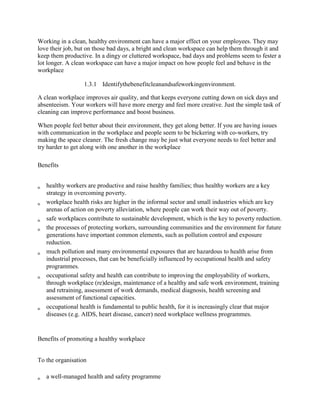 Working in a clean, healthy environment can have a major effect on your employees. They may
love their job, but on those bad days, a bright and clean workspace can help them through it and
keep them productive. In a dingy or cluttered workspace, bad days and problems seem to fester a
lot longer. A clean workspace can have a major impact on how people feel and behave in the
workplace
1.3.1 Identifythebenefitcleanandsafeworkingenvironment.
A clean workplace improves air quality, and that keeps everyone cutting down on sick days and
absenteeism. Your workers will have more energy and feel more creative. Just the simple task of
cleaning can improve performance and boost business.
When people feel better about their environment, they get along better. If you are having issues
with communication in the workplace and people seem to be bickering with co-workers, try
making the space cleaner. The fresh change may be just what everyone needs to feel better and
try harder to get along with one another in the workplace
Benefits
healthy workers are productive and raise healthy families; thus healthy workers are a key
strategy in overcoming poverty.
workplace health risks are higher in the informal sector and small industries which are key
arenas of action on poverty alleviation, where people can work their way out of poverty.
safe workplaces contribute to sustainable development, which is the key to poverty reduction.
the processes of protecting workers, surrounding communities and the environment for future
generations have important common elements, such as pollution control and exposure
reduction.
much pollution and many environmental exposures that are hazardous to health arise from
industrial processes, that can be beneficially influenced by occupational health and safety
programmes.
occupational safety and health can contribute to improving the employability of workers,
through workplace (re)design, maintenance of a healthy and safe work environment, training
and retraining, assessment of work demands, medical diagnosis, health screening and
assessment of functional capacities.
occupational health is fundamental to public health, for it is increasingly clear that major
diseases (e.g. AIDS, heart disease, cancer) need workplace wellness programmes.
Benefits of promoting a healthy workplace
To the organisation
a well-managed health and safety programme
 