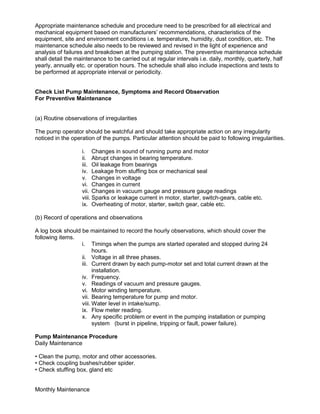 Appropriate maintenance schedule and procedure need to be prescribed for all electrical and
mechanical equipment based on manufacturers’ recommendations, characteristics of the
equipment, site and environment conditions i.e. temperature, humidity, dust condition, etc. The
maintenance schedule also needs to be reviewed and revised in the light of experience and
analysis of failures and breakdown at the pumping station. The preventive maintenance schedule
shall detail the maintenance to be carried out at regular intervals i.e. daily, monthly, quarterly, half
yearly, annually etc. or operation hours. The schedule shall also include inspections and tests to
be performed at appropriate interval or periodicity.
Check List Pump Maintenance, Symptoms and Record Observation
For Preventive Maintenance
(a) Routine observations of irregularities
The pump operator should be watchful and should take appropriate action on any irregularity
noticed in the operation of the pumps. Particular attention should be paid to following irregularities.
i. Changes in sound of running pump and motor
ii. Abrupt changes in bearing temperature.
iii. Oil leakage from bearings
iv. Leakage from stuffing box or mechanical seal
v. Changes in voltage
vi. Changes in current
vii. Changes in vacuum gauge and pressure gauge readings
viii. Sparks or leakage current in motor, starter, switch-gears, cable etc.
ix. Overheating of motor, starter, switch gear, cable etc.
(b) Record of operations and observations
A log book should be maintained to record the hourly observations, which should cover the
following items.
i. Timings when the pumps are started operated and stopped during 24
hours.
ii. Voltage in all three phases.
iii. Current drawn by each pump-motor set and total current drawn at the
installation.
iv. Frequency.
v. Readings of vacuum and pressure gauges.
vi. Motor winding temperature.
vii. Bearing temperature for pump and motor.
viii. Water level in intake/sump.
ix. Flow meter reading.
x. Any specific problem or event in the pumping installation or pumping
system (burst in pipeline, tripping or fault, power failure).
Pump Maintenance Procedure
Daily Maintenance
• Clean the pump, motor and other accessories.
• Check coupling bushes/rubber spider.
• Check stuffing box, gland etc
Monthly Maintenance
 