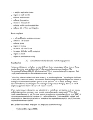 a positive and caring image
improved staff morale
reduced staff turnover
reduced absenteeism
increased productivity
reduced health care/insurance costs
reduced risk of fines and litigation
To the employee
a safe and healthy work environment
enhanced self-esteem
reduced stress
improved morale
increased job satisfaction
increased skills for health protection
improved health
improved sense of well-being
1.3.2 Explaintheimportantof personal protectionequipments.
Introduction
Hazards exist in every workplace in many different forms: sharp edges, falling objects, flying
sparks, chemicals, noise and a myriad of other potentially dangerous situations. The
Occupational Safety and Health Administration (OSHA) requires that employers protect their
employees from workplace hazards that can cause injury.
Controlling a hazard at its source is the best way to protect employees. Depending on the hazard
or workplace conditions, OSHA recommends the use of engineering or work practice controls to
manage or eliminate hazards to the greatest extent possible. For example, building a barrier
between the hazard and the employees is an engineering control; changing the way in which
employees perform their work is a work practice control.
When engineering, work practice and administrative controls are not feasible or do not provide
sufficient protection, employers must provide personal protective equipment (PPE) to their
employees and ensure its use. Personal protective equipment, commonly referred to as "PPE", is
equipment worn to minimize exposure to a variety of hazards. Examples of PPE include such
items as gloves, foot and eye protection, protective hearing devices (earplugs, muffs) hard hats,
respirators and full body suits.
This guide will help both employers and employees do the following:
 Understand the types of PPE.
 
