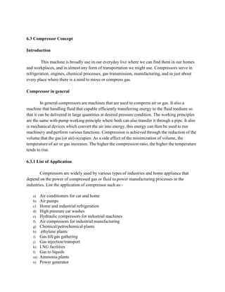 6.3 Compressor Concept
Introduction
This machine is broadly use in our everyday live where we can find them in our homes
and workplaces, and in almost any form of transportation we might use. Compressors serve in
refrigeration, engines, chemical processes, gas transmission, manufacturing, and in just about
every place where there is a need to move or compress gas.
Compressor in general
In general compressors are machines that are used to compress air or gas. It also a
machine that handling fluid that capable efficiently transferring energy to the fluid medium so
that it can be delivered in large quantities at desired pressure condition. The working principles
are the same with pump working principle where both can also transfer it through a pipe. It also
is mechanical devices which convert the air into energy, this energy can then be used to run
machinery and perform various functions. Compression is achieved through the reduction of the
volume that the gas (or air) occupies. As a side effect of the minimization of volume, the
temperature of air or gas increases. The higher the compression ratio, the higher the temperature
tends to rise.
6.3.1 List of Application
Compressors are widely used by various types of industries and home appliance that
depend on the power of compressed gas or fluid to power manufacturing processes in the
industries. List the application of compressor such as:-
a) Air conditioners for car and home
b) Air pumps
c) Home and industrial refrigeration
d) High pressure car washes
e) Hydraulic compressors for industrial machines
f) Air compressors for industrial manufacturing
g) Chemical/petrochemical plants
h) ethylene plants
i) Gas lift/gas gathering
j) Gas injection/transport
k) LNG facilities
l) Gas to liquids
m) Ammonia plants
n) Power generator
 